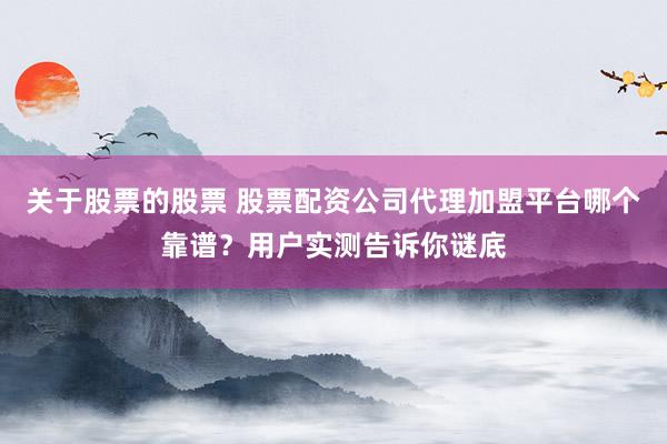 关于股票的股票 股票配资公司代理加盟平台哪个靠谱？用户实测告诉你谜底