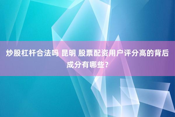 炒股杠杆合法吗 昆明 股票配资用户评分高的背后成分有哪些？