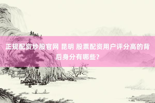 正规配资炒股官网 昆明 股票配资用户评分高的背后身分有哪些？