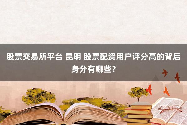 股票交易所平台 昆明 股票配资用户评分高的背后身分有哪些？