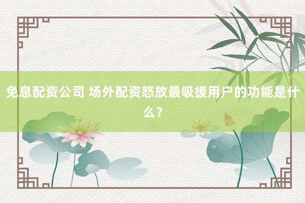 免息配资公司 场外配资怒放最吸援用户的功能是什么？