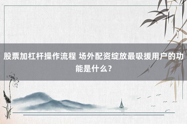 股票加杠杆操作流程 场外配资绽放最吸援用户的功能是什么？