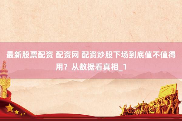 最新股票配资 配资网 配资炒股下场到底值不值得用？从数据看真相_1