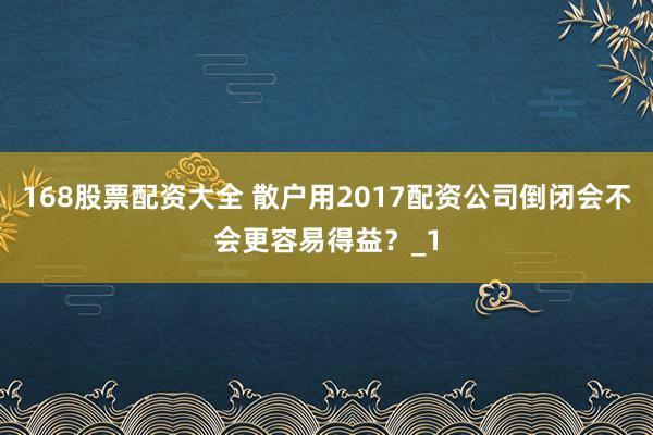 168股票配资大全 散户用2017配资公司倒闭会不会更容易得益？_1