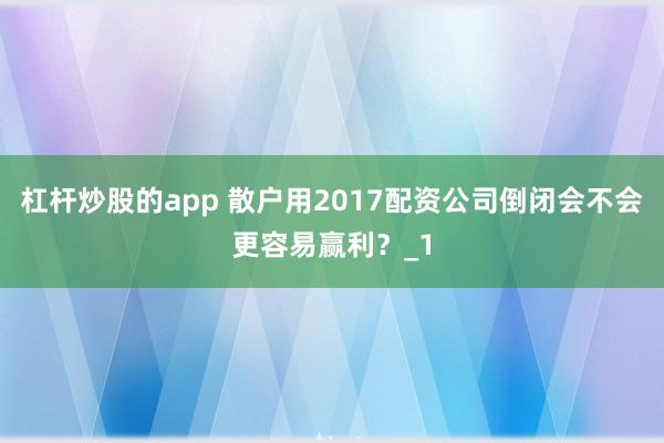 杠杆炒股的app 散户用2017配资公司倒闭会不会更容易赢利？_1