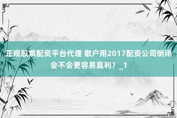 正规股票配资平台代理 散户用2017配资公司倒闭会不会更容易赢利？_1