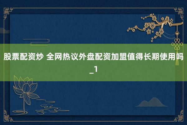 股票配资炒 全网热议外盘配资加盟值得长期使用吗_1