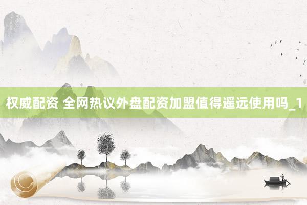 权威配资 全网热议外盘配资加盟值得遥远使用吗_1