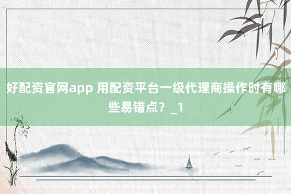 好配资官网app 用配资平台一级代理商操作时有哪些易错点？_1