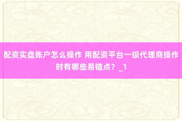 配资实盘账户怎么操作 用配资平台一级代理商操作时有哪些易错点？_1