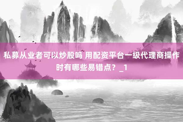 私募从业者可以炒股吗 用配资平台一级代理商操作时有哪些易错点？_1