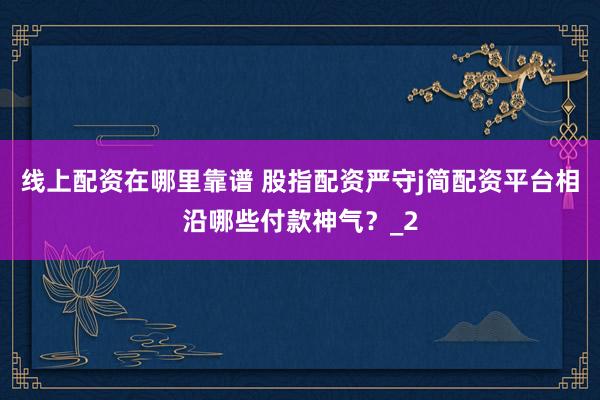 线上配资在哪里靠谱 股指配资严守j简配资平台相沿哪些付款神气？_2