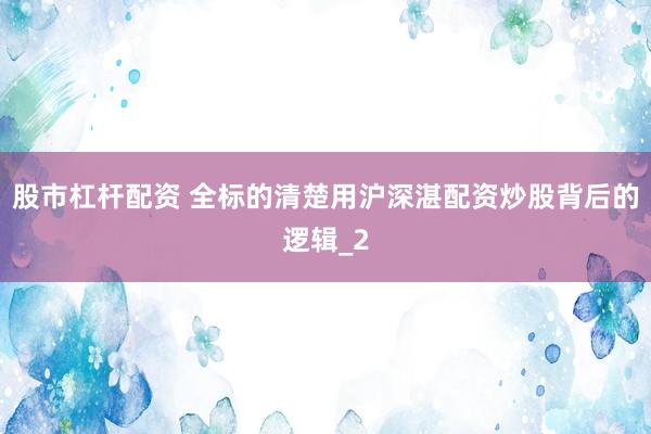 股市杠杆配资 全标的清楚用沪深湛配资炒股背后的逻辑_2