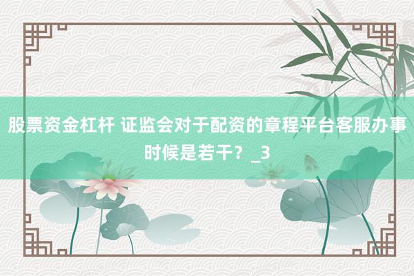 股票资金杠杆 证监会对于配资的章程平台客服办事时候是若干？_3