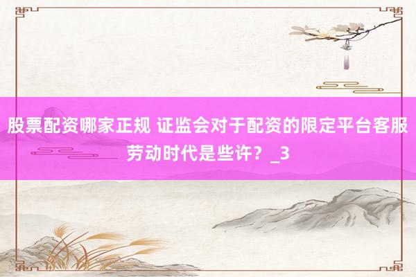 股票配资哪家正规 证监会对于配资的限定平台客服劳动时代是些许？_3