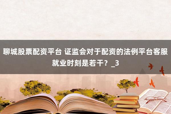 聊城股票配资平台 证监会对于配资的法例平台客服就业时刻是若干？_3