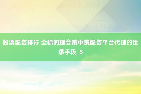 股票配资排行 全标的理会策中策配资平台代理的纰谬手段_5