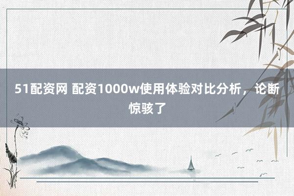 51配资网 配资1000w使用体验对比分析，论断惊骇了