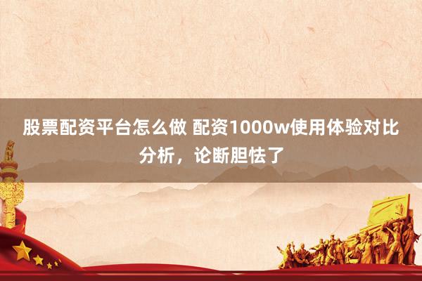 股票配资平台怎么做 配资1000w使用体验对比分析，论断胆怯了