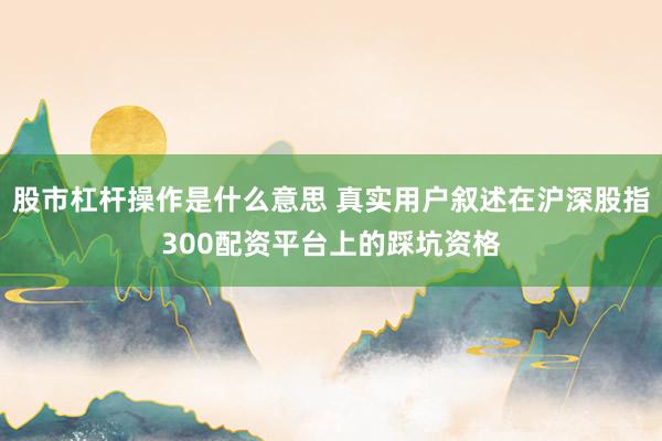 股市杠杆操作是什么意思 真实用户叙述在沪深股指300配资平台上的踩坑资格