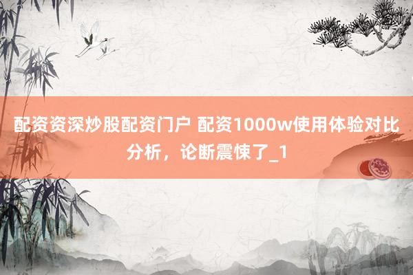 配资资深炒股配资门户 配资1000w使用体验对比分析，论断震悚了_1