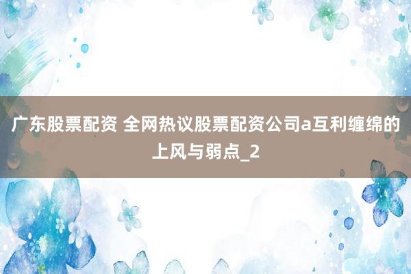 广东股票配资 全网热议股票配资公司a互利缠绵的上风与弱点_2