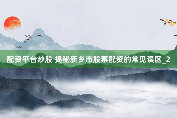 配资平台炒股 揭秘新乡市股票配资的常见误区_2