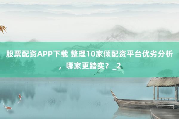 股票配资APP下载 整理10家倾配资平台优劣分析，哪家更踏实？_2