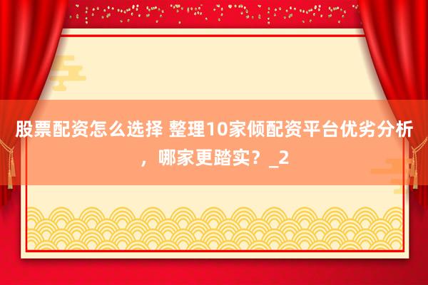 股票配资怎么选择 整理10家倾配资平台优劣分析，哪家更踏实？_2