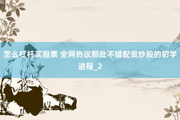 怎么杠杆买股票 全网热议那处不错配资炒股的初学进程_2