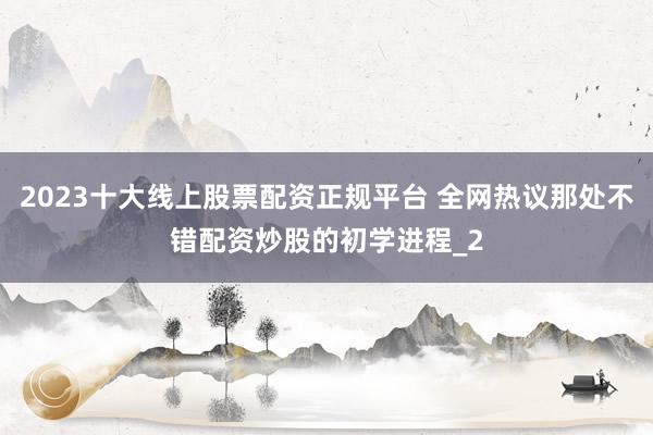 2023十大线上股票配资正规平台 全网热议那处不错配资炒股的初学进程_2