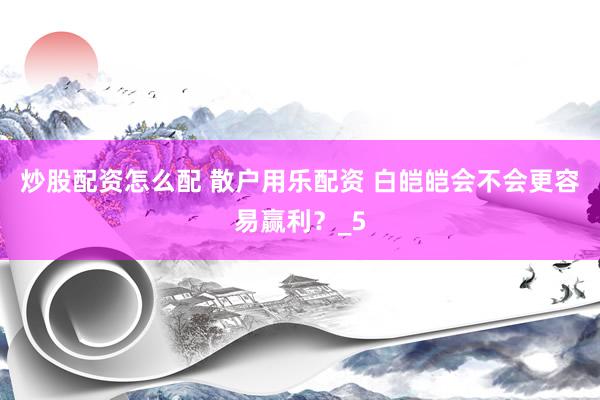 炒股配资怎么配 散户用乐配资 白皑皑会不会更容易赢利？_5