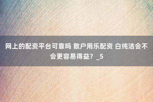网上的配资平台可靠吗 散户用乐配资 白纯洁会不会更容易得益？_5