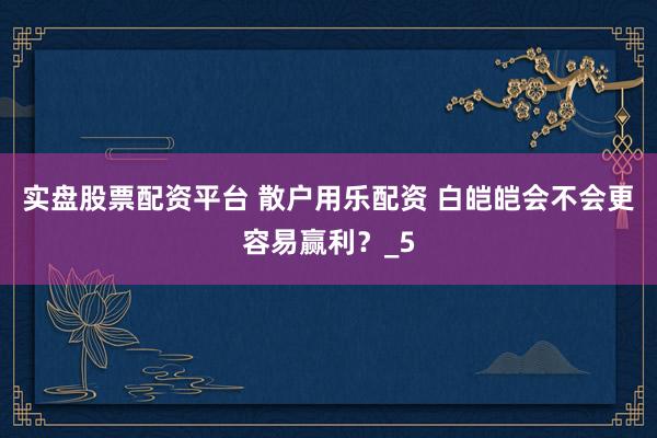 实盘股票配资平台 散户用乐配资 白皑皑会不会更容易赢利？_5