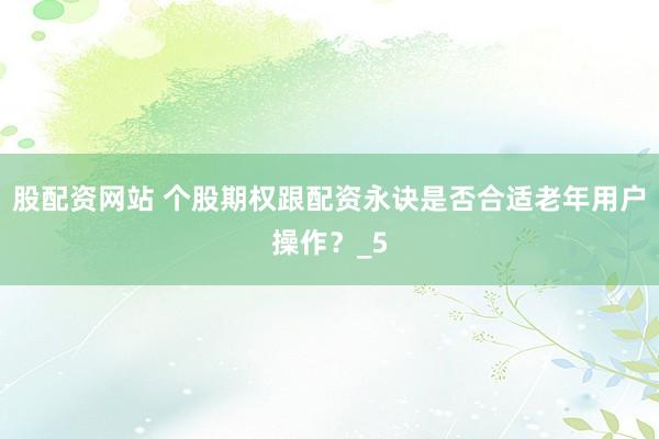 股配资网站 个股期权跟配资永诀是否合适老年用户操作？_5