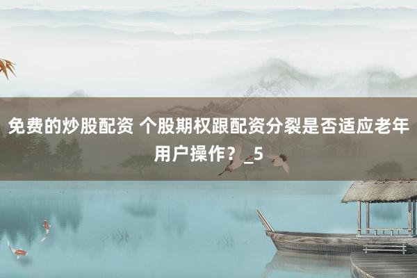 免费的炒股配资 个股期权跟配资分裂是否适应老年用户操作？_5