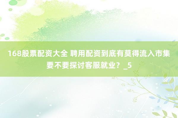 168股票配资大全 聘用配资到底有莫得流入市集要不要探讨客服就业？_5