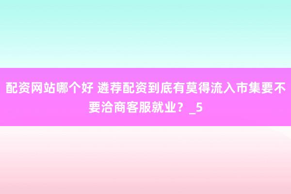 配资网站哪个好 遴荐配资到底有莫得流入市集要不要洽商客服就业？_5