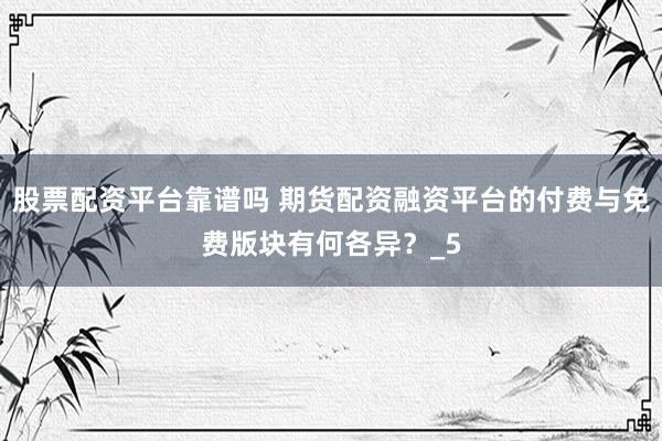 股票配资平台靠谱吗 期货配资融资平台的付费与免费版块有何各异？_5
