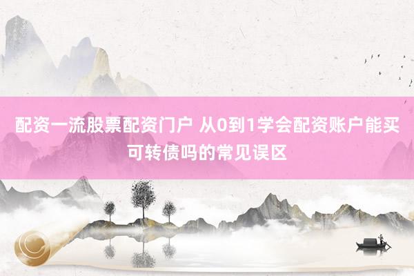 配资一流股票配资门户 从0到1学会配资账户能买可转债吗的常见误区