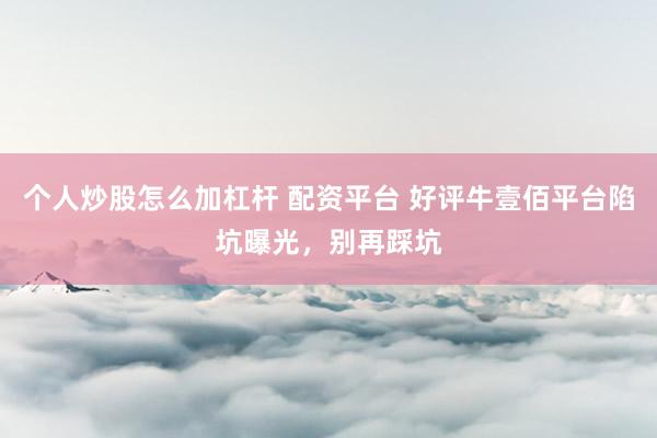 个人炒股怎么加杠杆 配资平台 好评牛壹佰平台陷坑曝光，别再踩坑