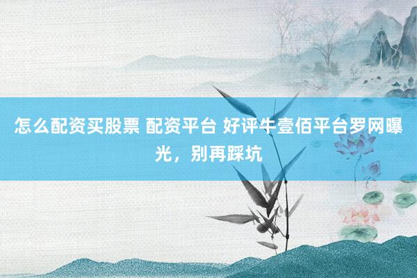 怎么配资买股票 配资平台 好评牛壹佰平台罗网曝光，别再踩坑