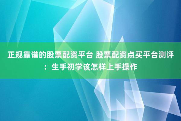 正规靠谱的股票配资平台 股票配资点买平台测评：生手初学该怎样上手操作
