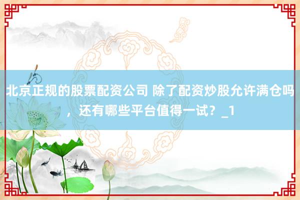 北京正规的股票配资公司 除了配资炒股允许满仓吗，还有哪些平台值得一试？_1