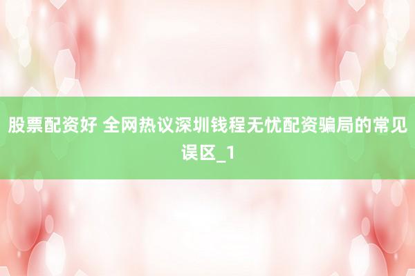 股票配资好 全网热议深圳钱程无忧配资骗局的常见误区_1