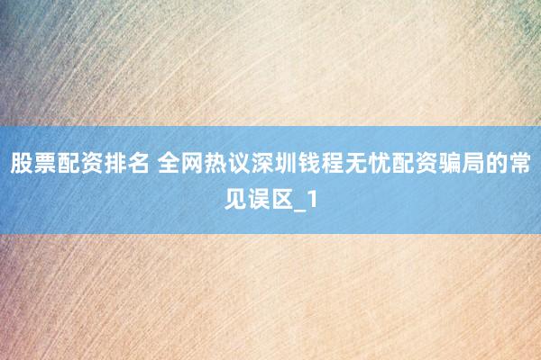 股票配资排名 全网热议深圳钱程无忧配资骗局的常见误区_1