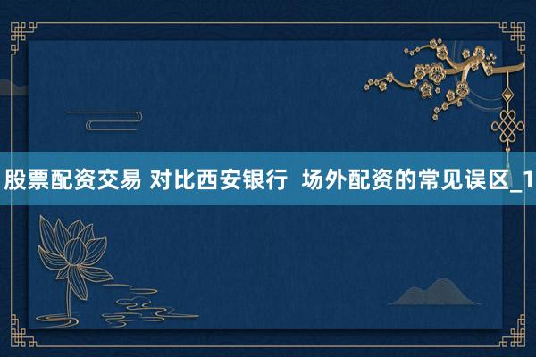 股票配资交易 对比西安银行  场外配资的常见误区_1