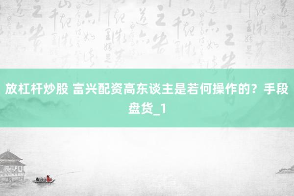 放杠杆炒股 富兴配资高东谈主是若何操作的？手段盘货_1
