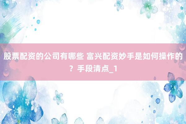 股票配资的公司有哪些 富兴配资妙手是如何操作的？手段清点_1