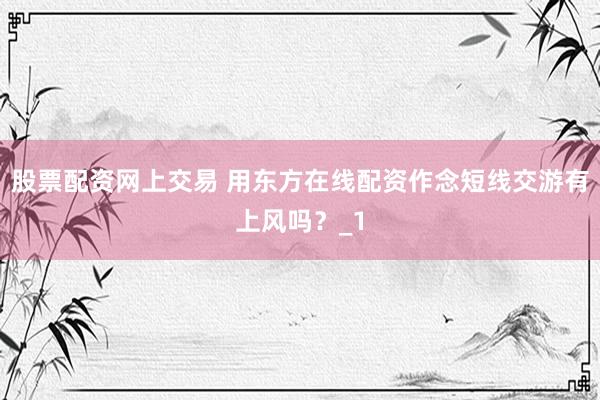 股票配资网上交易 用东方在线配资作念短线交游有上风吗？_1